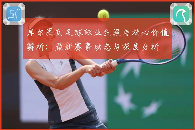 库尔图瓦足球职业生涯与核心价值解析：最新赛事动态与深度分析