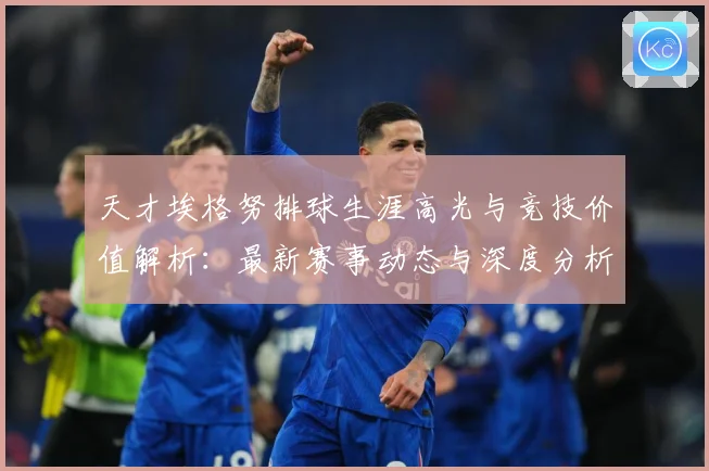 天才埃格努排球生涯高光与竞技价值解析：最新赛事动态与深度分析