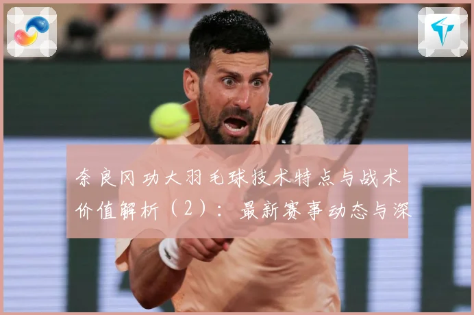 奈良冈功大羽毛球技术特点与战术价值解析（2）：最新赛事动态与深度分析