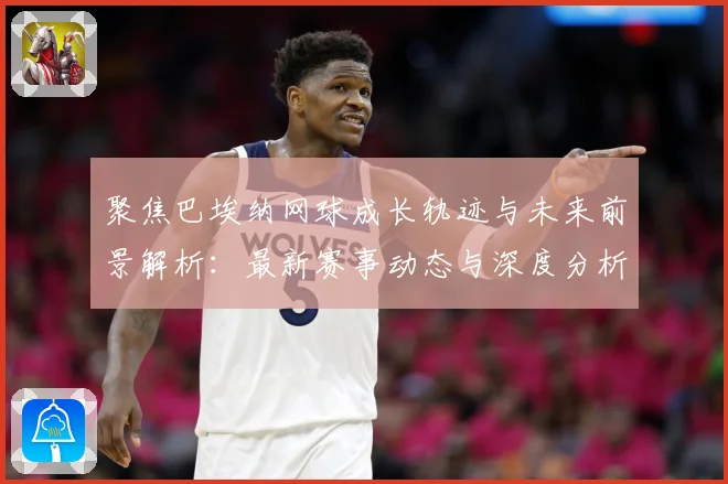 聚焦巴埃纳网球成长轨迹与未来前景解析：最新赛事动态与深度分析