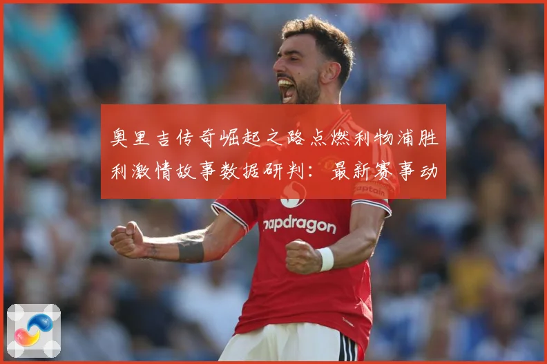 奥里吉传奇崛起之路点燃利物浦胜利激情故事数据研判：最新赛事动态与深度分析