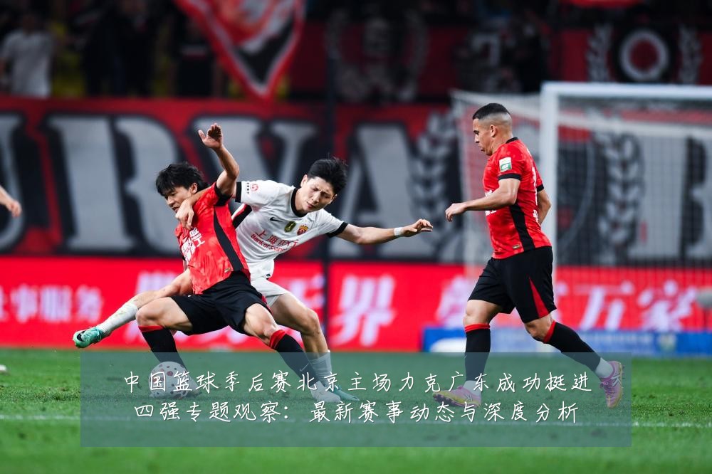 中国篮球季后赛北京主场力克广东成功挺进四强专题观察:最新赛事动态与深度分析