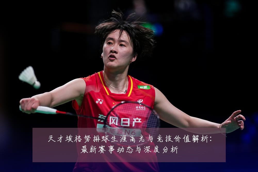 天才埃格努排球生涯高光与竞技价值解析:最新赛事动态与深度分析