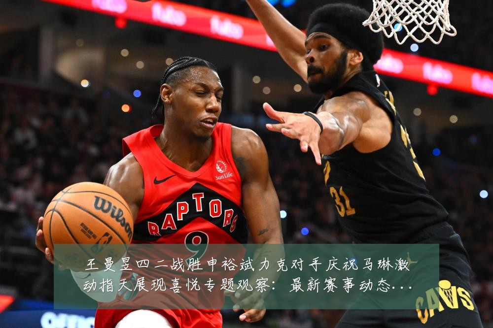 王曼昱四二战胜申裕斌力克对手庆祝马琳激动指天展现喜悦专题观察：最新赛事动态与深度分析