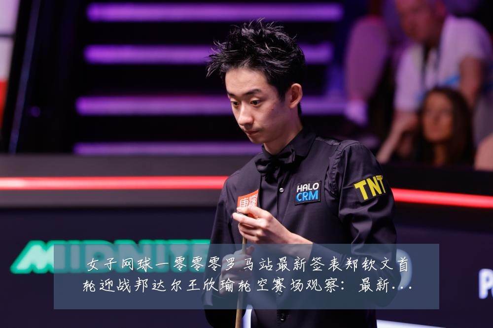 女子网球一零零零罗马站最新签表郑钦文首轮迎战邦达尔王欣瑜轮空赛场观察：最新赛事动态与深度分析